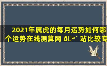 2021年属虎的每月运势如何哪个运势在线测算网 🪴 站比较专业